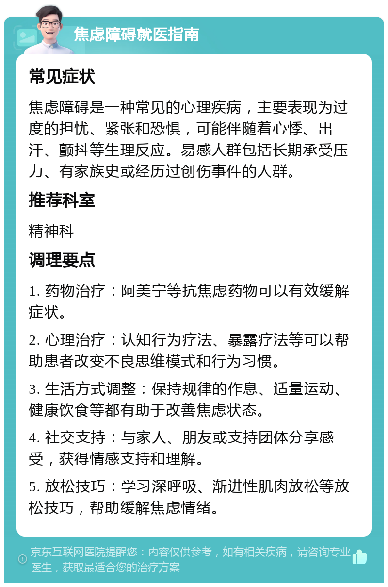 焦虑障碍就医指南 常见症状 焦虑障碍是一种常见的心理疾病，主要表现为过度的担忧、紧张和恐惧，可能伴随着心悸、出汗、颤抖等生理反应。易感人群包括长期承受压力、有家族史或经历过创伤事件的人群。 推荐科室 精神科 调理要点 1. 药物治疗：阿美宁等抗焦虑药物可以有效缓解症状。 2. 心理治疗：认知行为疗法、暴露疗法等可以帮助患者改变不良思维模式和行为习惯。 3. 生活方式调整：保持规律的作息、适量运动、健康饮食等都有助于改善焦虑状态。 4. 社交支持：与家人、朋友或支持团体分享感受，获得情感支持和理解。 5. 放松技巧：学习深呼吸、渐进性肌肉放松等放松技巧，帮助缓解焦虑情绪。