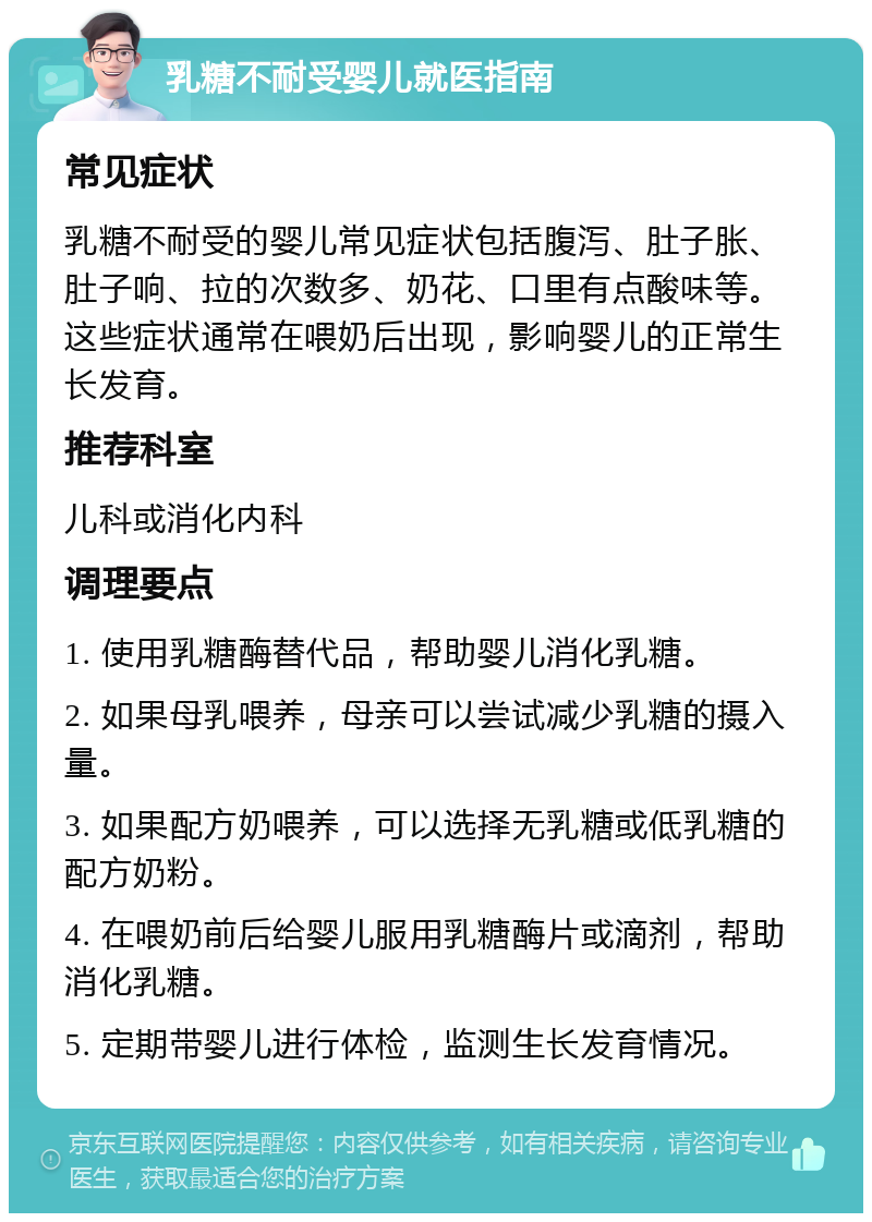 乳糖不耐受婴儿就医指南 常见症状 乳糖不耐受的婴儿常见症状包括腹泻、肚子胀、肚子响、拉的次数多、奶花、口里有点酸味等。这些症状通常在喂奶后出现，影响婴儿的正常生长发育。 推荐科室 儿科或消化内科 调理要点 1. 使用乳糖酶替代品，帮助婴儿消化乳糖。 2. 如果母乳喂养，母亲可以尝试减少乳糖的摄入量。 3. 如果配方奶喂养，可以选择无乳糖或低乳糖的配方奶粉。 4. 在喂奶前后给婴儿服用乳糖酶片或滴剂，帮助消化乳糖。 5. 定期带婴儿进行体检，监测生长发育情况。