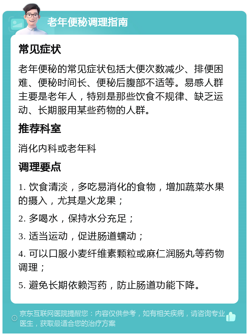 老年便秘调理指南 常见症状 老年便秘的常见症状包括大便次数减少、排便困难、便秘时间长、便秘后腹部不适等。易感人群主要是老年人，特别是那些饮食不规律、缺乏运动、长期服用某些药物的人群。 推荐科室 消化内科或老年科 调理要点 1. 饮食清淡，多吃易消化的食物，增加蔬菜水果的摄入，尤其是火龙果； 2. 多喝水，保持水分充足； 3. 适当运动，促进肠道蠕动； 4. 可以口服小麦纤维素颗粒或麻仁润肠丸等药物调理； 5. 避免长期依赖泻药，防止肠道功能下降。