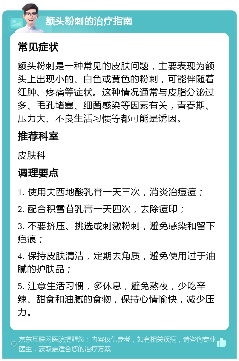 额头粉刺的治疗指南 常见症状 额头粉刺是一种常见的皮肤问题，主要表现为额头上出现小的、白色或黄色的粉刺，可能伴随着红肿、疼痛等症状。这种情况通常与皮脂分泌过多、毛孔堵塞、细菌感染等因素有关，青春期、压力大、不良生活习惯等都可能是诱因。 推荐科室 皮肤科 调理要点 1. 使用夫西地酸乳膏一天三次，消炎治痘痘； 2. 配合积雪苷乳膏一天四次，去除痘印； 3. 不要挤压、挑选或刺激粉刺，避免感染和留下疤痕； 4. 保持皮肤清洁，定期去角质，避免使用过于油腻的护肤品； 5. 注意生活习惯，多休息，避免熬夜，少吃辛辣、甜食和油腻的食物，保持心情愉快，减少压力。