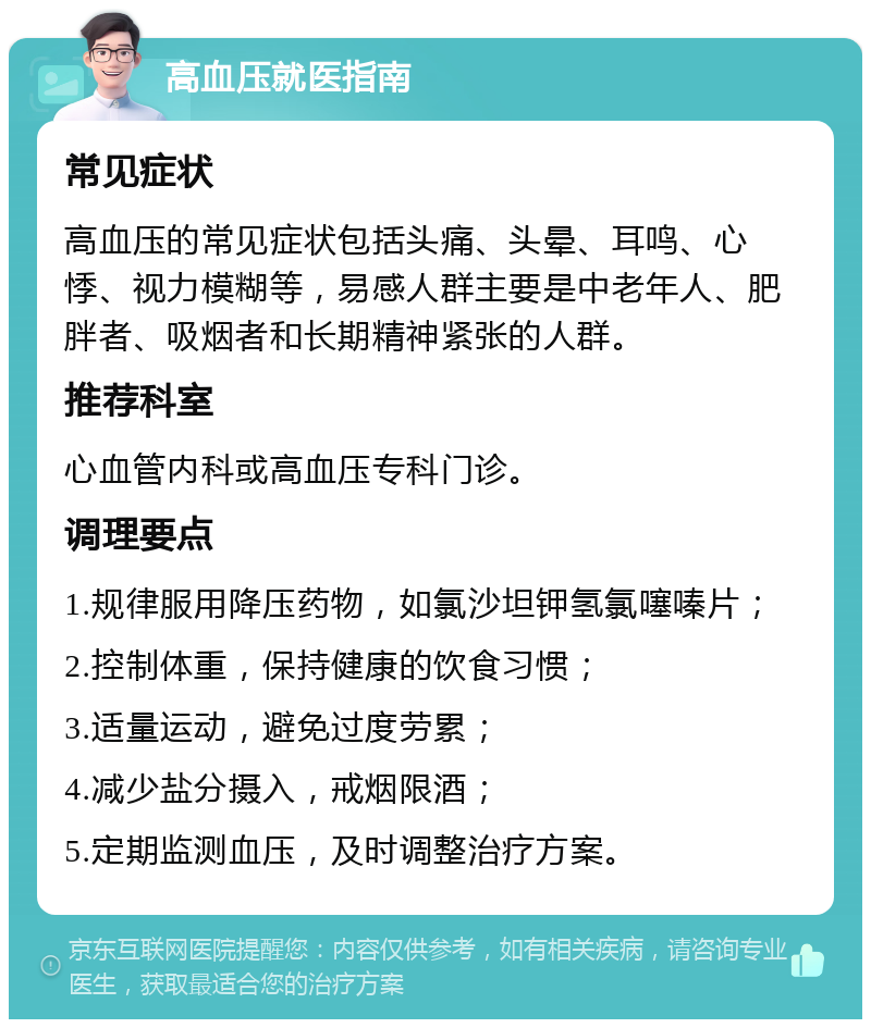 高血压就医指南 常见症状 高血压的常见症状包括头痛、头晕、耳鸣、心悸、视力模糊等，易感人群主要是中老年人、肥胖者、吸烟者和长期精神紧张的人群。 推荐科室 心血管内科或高血压专科门诊。 调理要点 1.规律服用降压药物，如氯沙坦钾氢氯噻嗪片； 2.控制体重，保持健康的饮食习惯； 3.适量运动，避免过度劳累； 4.减少盐分摄入，戒烟限酒； 5.定期监测血压，及时调整治疗方案。