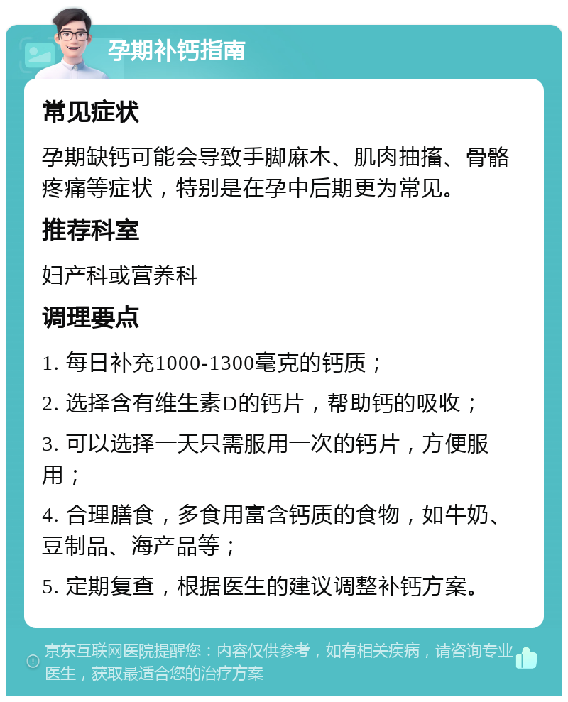 孕期补钙指南 常见症状 孕期缺钙可能会导致手脚麻木、肌肉抽搐、骨骼疼痛等症状，特别是在孕中后期更为常见。 推荐科室 妇产科或营养科 调理要点 1. 每日补充1000-1300毫克的钙质； 2. 选择含有维生素D的钙片，帮助钙的吸收； 3. 可以选择一天只需服用一次的钙片，方便服用； 4. 合理膳食，多食用富含钙质的食物，如牛奶、豆制品、海产品等； 5. 定期复查，根据医生的建议调整补钙方案。