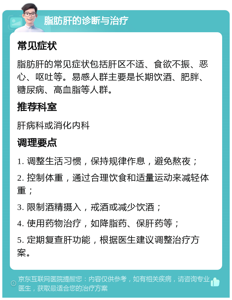 脂肪肝的诊断与治疗 常见症状 脂肪肝的常见症状包括肝区不适、食欲不振、恶心、呕吐等。易感人群主要是长期饮酒、肥胖、糖尿病、高血脂等人群。 推荐科室 肝病科或消化内科 调理要点 1. 调整生活习惯，保持规律作息，避免熬夜； 2. 控制体重，通过合理饮食和适量运动来减轻体重； 3. 限制酒精摄入，戒酒或减少饮酒； 4. 使用药物治疗，如降脂药、保肝药等； 5. 定期复查肝功能，根据医生建议调整治疗方案。