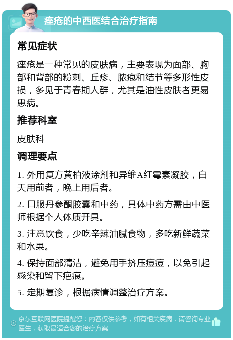 痤疮的中西医结合治疗指南 常见症状 痤疮是一种常见的皮肤病，主要表现为面部、胸部和背部的粉刺、丘疹、脓疱和结节等多形性皮损，多见于青春期人群，尤其是油性皮肤者更易患病。 推荐科室 皮肤科 调理要点 1. 外用复方黄柏液涂剂和异维A红霉素凝胶，白天用前者，晚上用后者。 2. 口服丹参酮胶囊和中药，具体中药方需由中医师根据个人体质开具。 3. 注意饮食，少吃辛辣油腻食物，多吃新鲜蔬菜和水果。 4. 保持面部清洁，避免用手挤压痘痘，以免引起感染和留下疤痕。 5. 定期复诊，根据病情调整治疗方案。