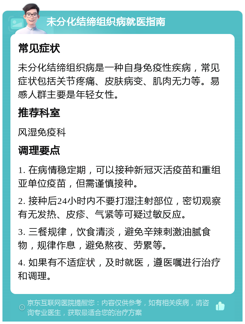 未分化结缔组织病就医指南 常见症状 未分化结缔组织病是一种自身免疫性疾病，常见症状包括关节疼痛、皮肤病变、肌肉无力等。易感人群主要是年轻女性。 推荐科室 风湿免疫科 调理要点 1. 在病情稳定期，可以接种新冠灭活疫苗和重组亚单位疫苗，但需谨慎接种。 2. 接种后24小时内不要打湿注射部位，密切观察有无发热、皮疹、气紧等可疑过敏反应。 3. 三餐规律，饮食清淡，避免辛辣刺激油腻食物，规律作息，避免熬夜、劳累等。 4. 如果有不适症状，及时就医，遵医嘱进行治疗和调理。