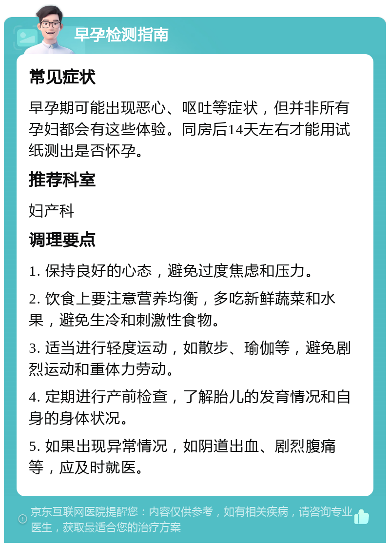 早孕检测指南 常见症状 早孕期可能出现恶心、呕吐等症状，但并非所有孕妇都会有这些体验。同房后14天左右才能用试纸测出是否怀孕。 推荐科室 妇产科 调理要点 1. 保持良好的心态，避免过度焦虑和压力。 2. 饮食上要注意营养均衡，多吃新鲜蔬菜和水果，避免生冷和刺激性食物。 3. 适当进行轻度运动，如散步、瑜伽等，避免剧烈运动和重体力劳动。 4. 定期进行产前检查，了解胎儿的发育情况和自身的身体状况。 5. 如果出现异常情况，如阴道出血、剧烈腹痛等，应及时就医。