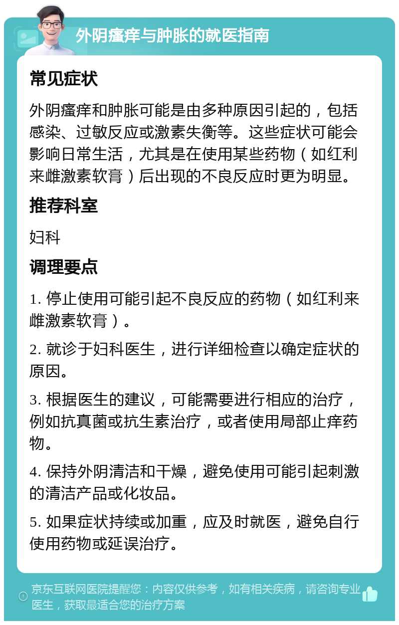 外阴瘙痒与肿胀的就医指南 常见症状 外阴瘙痒和肿胀可能是由多种原因引起的，包括感染、过敏反应或激素失衡等。这些症状可能会影响日常生活，尤其是在使用某些药物（如红利来雌激素软膏）后出现的不良反应时更为明显。 推荐科室 妇科 调理要点 1. 停止使用可能引起不良反应的药物（如红利来雌激素软膏）。 2. 就诊于妇科医生，进行详细检查以确定症状的原因。 3. 根据医生的建议，可能需要进行相应的治疗，例如抗真菌或抗生素治疗，或者使用局部止痒药物。 4. 保持外阴清洁和干燥，避免使用可能引起刺激的清洁产品或化妆品。 5. 如果症状持续或加重，应及时就医，避免自行使用药物或延误治疗。