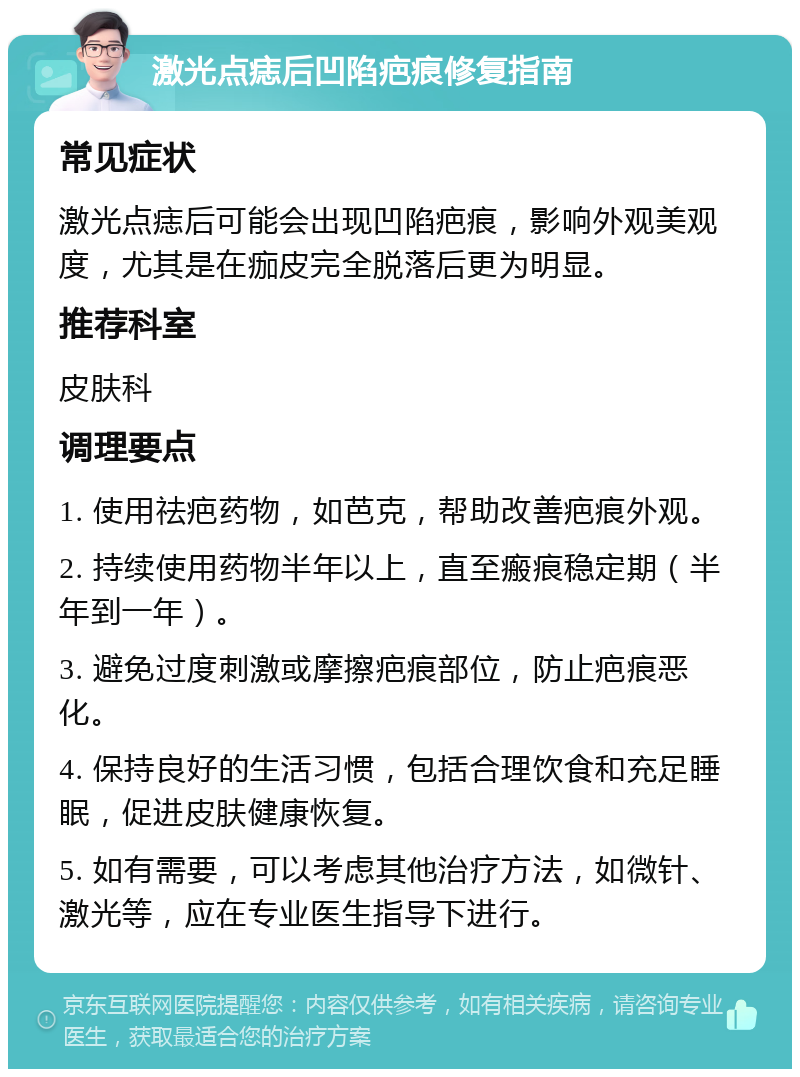 激光点痣后凹陷疤痕修复指南 常见症状 激光点痣后可能会出现凹陷疤痕，影响外观美观度，尤其是在痂皮完全脱落后更为明显。 推荐科室 皮肤科 调理要点 1. 使用祛疤药物，如芭克，帮助改善疤痕外观。 2. 持续使用药物半年以上，直至瘢痕稳定期（半年到一年）。 3. 避免过度刺激或摩擦疤痕部位，防止疤痕恶化。 4. 保持良好的生活习惯，包括合理饮食和充足睡眠，促进皮肤健康恢复。 5. 如有需要，可以考虑其他治疗方法，如微针、激光等，应在专业医生指导下进行。