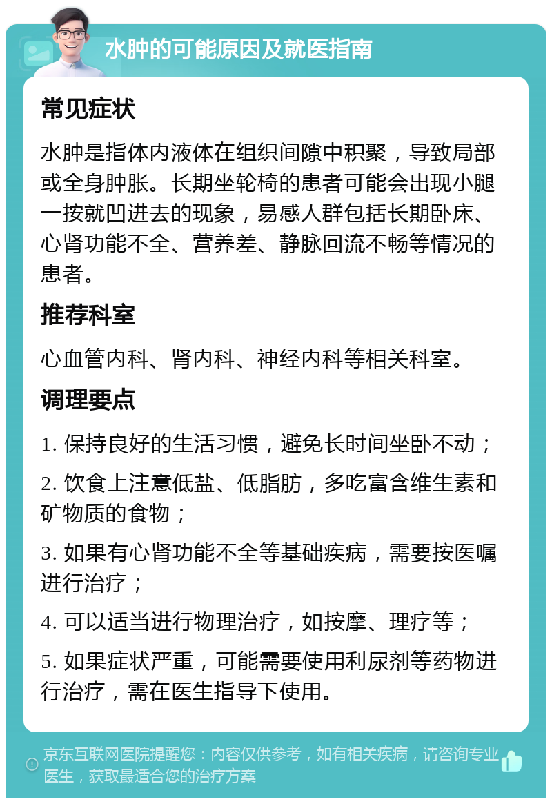 水肿的可能原因及就医指南 常见症状 水肿是指体内液体在组织间隙中积聚，导致局部或全身肿胀。长期坐轮椅的患者可能会出现小腿一按就凹进去的现象，易感人群包括长期卧床、心肾功能不全、营养差、静脉回流不畅等情况的患者。 推荐科室 心血管内科、肾内科、神经内科等相关科室。 调理要点 1. 保持良好的生活习惯，避免长时间坐卧不动； 2. 饮食上注意低盐、低脂肪，多吃富含维生素和矿物质的食物； 3. 如果有心肾功能不全等基础疾病，需要按医嘱进行治疗； 4. 可以适当进行物理治疗，如按摩、理疗等； 5. 如果症状严重，可能需要使用利尿剂等药物进行治疗，需在医生指导下使用。