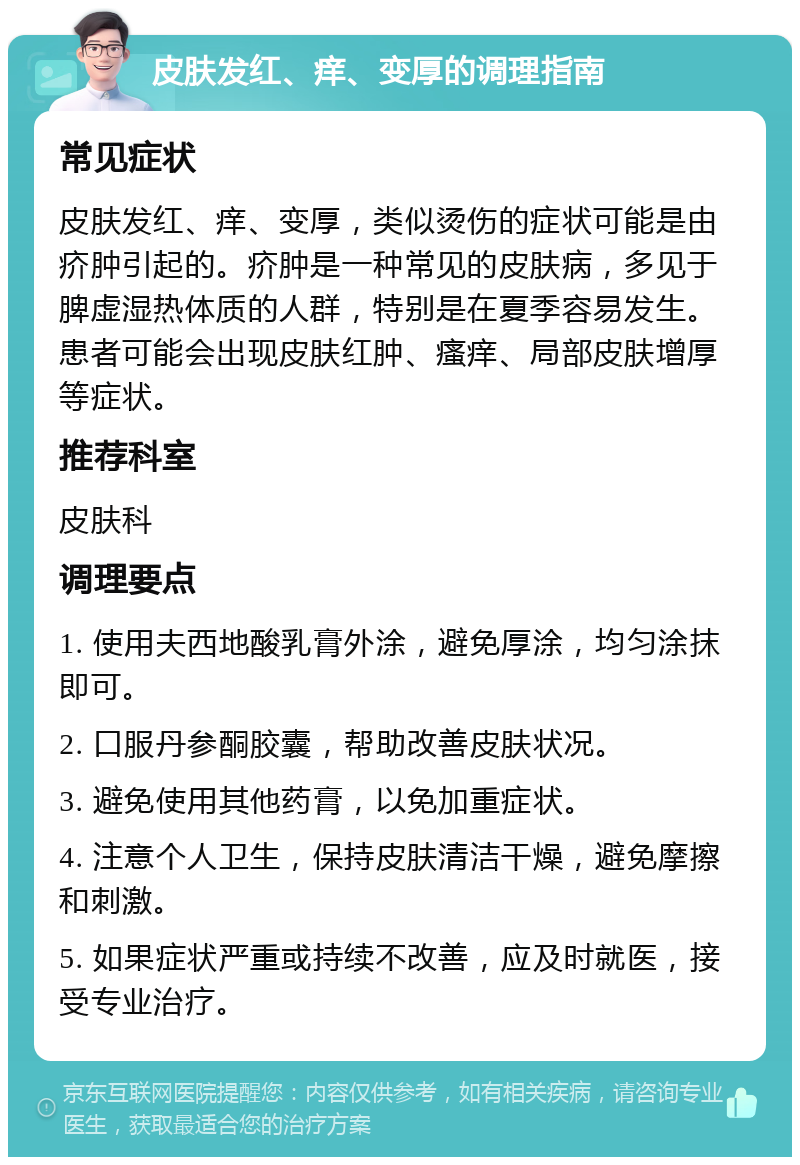 皮肤发红、痒、变厚的调理指南 常见症状 皮肤发红、痒、变厚，类似烫伤的症状可能是由疥肿引起的。疥肿是一种常见的皮肤病，多见于脾虚湿热体质的人群，特别是在夏季容易发生。患者可能会出现皮肤红肿、瘙痒、局部皮肤增厚等症状。 推荐科室 皮肤科 调理要点 1. 使用夫西地酸乳膏外涂，避免厚涂，均匀涂抹即可。 2. 口服丹参酮胶囊，帮助改善皮肤状况。 3. 避免使用其他药膏，以免加重症状。 4. 注意个人卫生，保持皮肤清洁干燥，避免摩擦和刺激。 5. 如果症状严重或持续不改善，应及时就医，接受专业治疗。