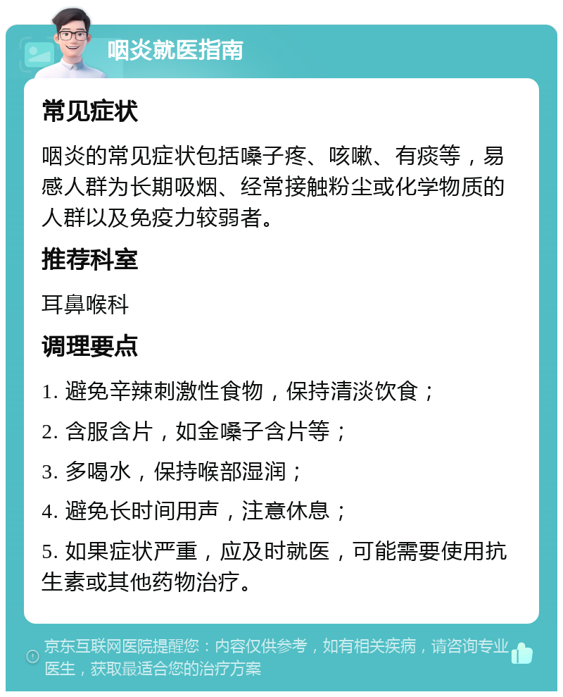 咽炎就医指南 常见症状 咽炎的常见症状包括嗓子疼、咳嗽、有痰等，易感人群为长期吸烟、经常接触粉尘或化学物质的人群以及免疫力较弱者。 推荐科室 耳鼻喉科 调理要点 1. 避免辛辣刺激性食物，保持清淡饮食； 2. 含服含片，如金嗓子含片等； 3. 多喝水，保持喉部湿润； 4. 避免长时间用声，注意休息； 5. 如果症状严重，应及时就医，可能需要使用抗生素或其他药物治疗。