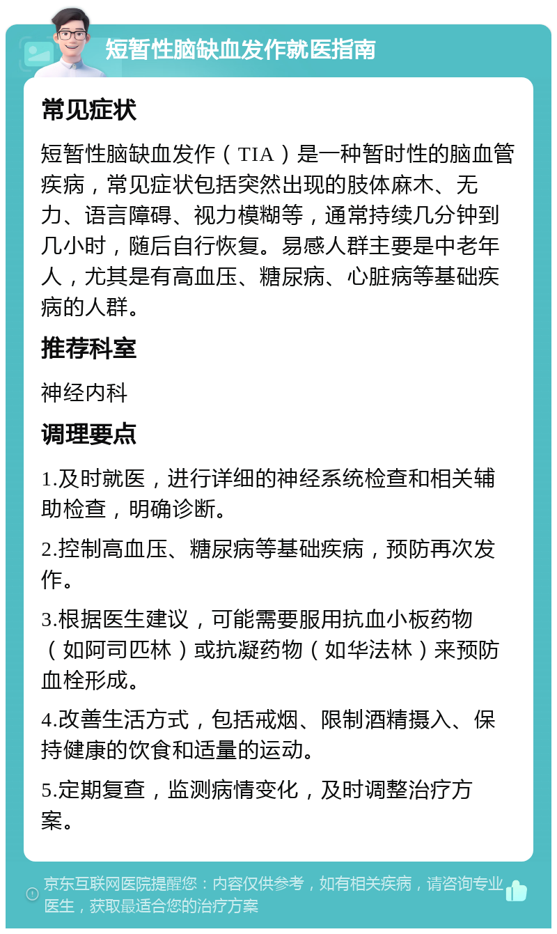 短暂性脑缺血发作就医指南 常见症状 短暂性脑缺血发作（TIA）是一种暂时性的脑血管疾病，常见症状包括突然出现的肢体麻木、无力、语言障碍、视力模糊等，通常持续几分钟到几小时，随后自行恢复。易感人群主要是中老年人，尤其是有高血压、糖尿病、心脏病等基础疾病的人群。 推荐科室 神经内科 调理要点 1.及时就医，进行详细的神经系统检查和相关辅助检查，明确诊断。 2.控制高血压、糖尿病等基础疾病，预防再次发作。 3.根据医生建议，可能需要服用抗血小板药物（如阿司匹林）或抗凝药物（如华法林）来预防血栓形成。 4.改善生活方式，包括戒烟、限制酒精摄入、保持健康的饮食和适量的运动。 5.定期复查，监测病情变化，及时调整治疗方案。