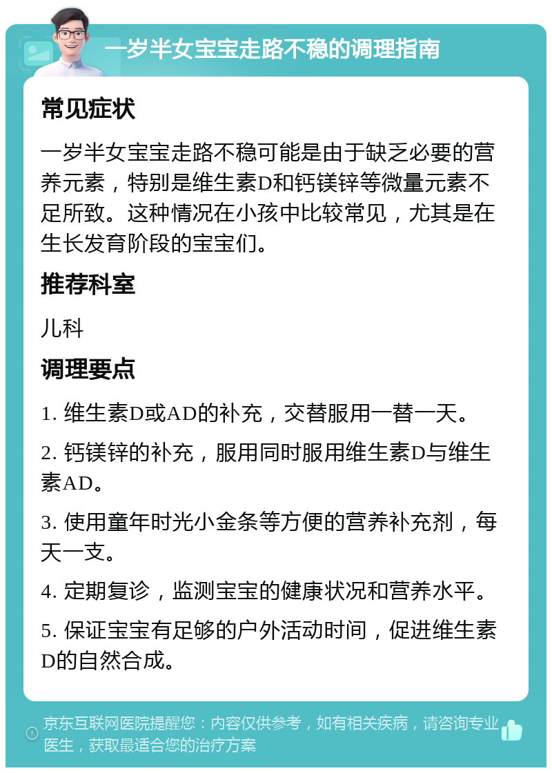 一岁半女宝宝走路不稳的调理指南 常见症状 一岁半女宝宝走路不稳可能是由于缺乏必要的营养元素，特别是维生素D和钙镁锌等微量元素不足所致。这种情况在小孩中比较常见，尤其是在生长发育阶段的宝宝们。 推荐科室 儿科 调理要点 1. 维生素D或AD的补充，交替服用一替一天。 2. 钙镁锌的补充，服用同时服用维生素D与维生素AD。 3. 使用童年时光小金条等方便的营养补充剂，每天一支。 4. 定期复诊，监测宝宝的健康状况和营养水平。 5. 保证宝宝有足够的户外活动时间，促进维生素D的自然合成。