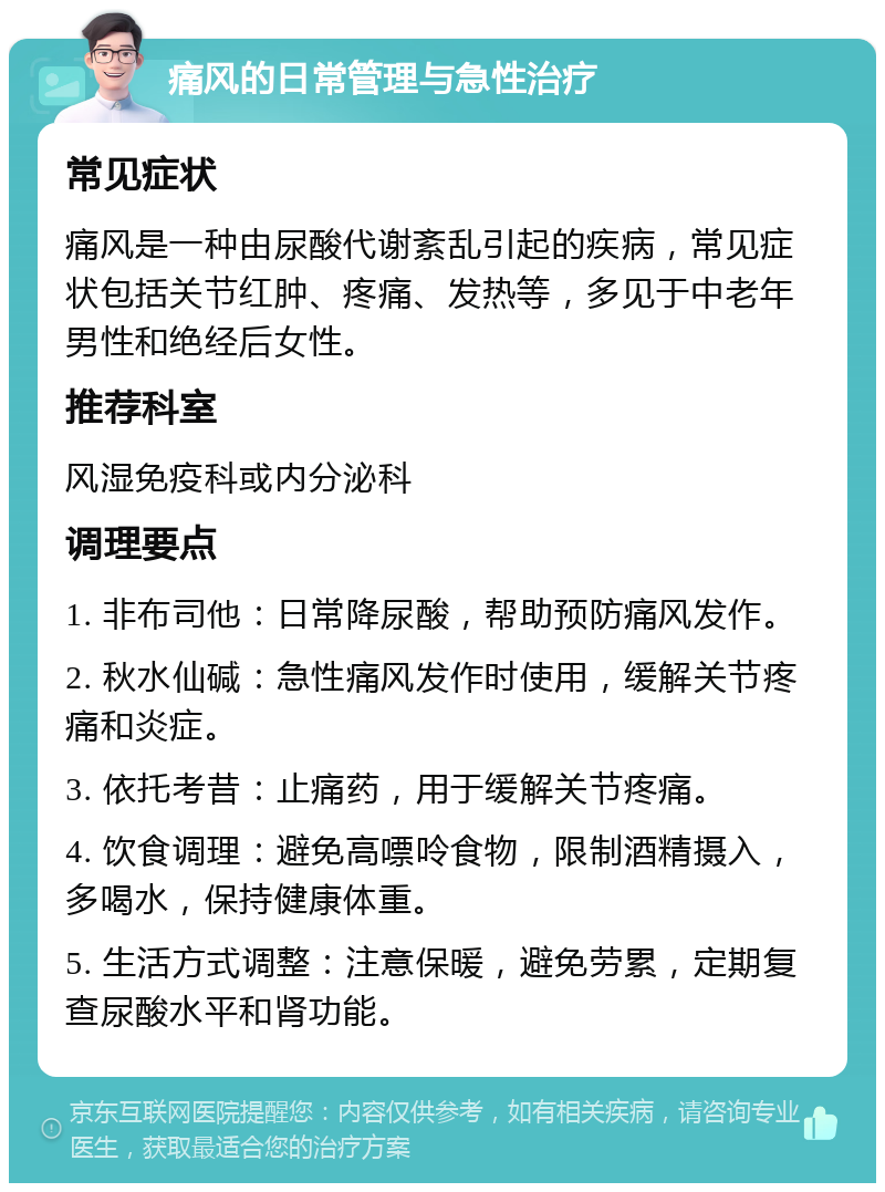 痛风的日常管理与急性治疗 常见症状 痛风是一种由尿酸代谢紊乱引起的疾病，常见症状包括关节红肿、疼痛、发热等，多见于中老年男性和绝经后女性。 推荐科室 风湿免疫科或内分泌科 调理要点 1. 非布司他：日常降尿酸，帮助预防痛风发作。 2. 秋水仙碱：急性痛风发作时使用，缓解关节疼痛和炎症。 3. 依托考昔：止痛药，用于缓解关节疼痛。 4. 饮食调理：避免高嘌呤食物，限制酒精摄入，多喝水，保持健康体重。 5. 生活方式调整：注意保暖，避免劳累，定期复查尿酸水平和肾功能。