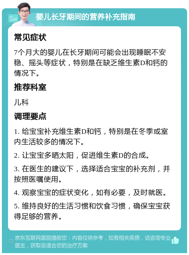 婴儿长牙期间的营养补充指南 常见症状 7个月大的婴儿在长牙期间可能会出现睡眠不安稳、摇头等症状，特别是在缺乏维生素D和钙的情况下。 推荐科室 儿科 调理要点 1. 给宝宝补充维生素D和钙，特别是在冬季或室内生活较多的情况下。 2. 让宝宝多晒太阳，促进维生素D的合成。 3. 在医生的建议下，选择适合宝宝的补充剂，并按照医嘱使用。 4. 观察宝宝的症状变化，如有必要，及时就医。 5. 维持良好的生活习惯和饮食习惯，确保宝宝获得足够的营养。