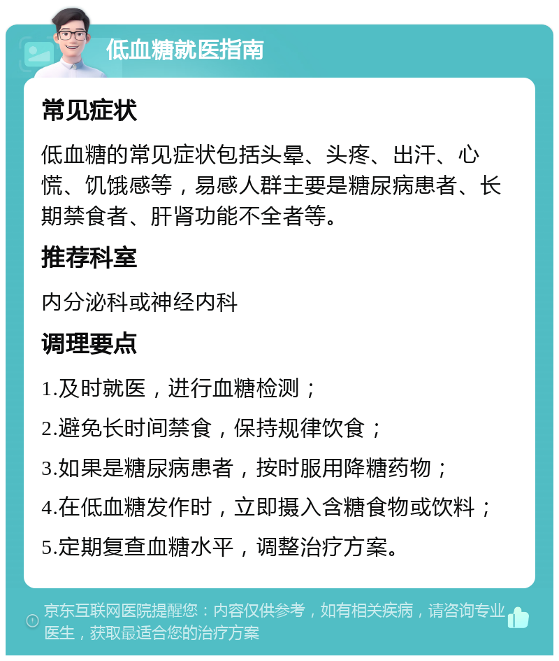 低血糖就医指南 常见症状 低血糖的常见症状包括头晕、头疼、出汗、心慌、饥饿感等，易感人群主要是糖尿病患者、长期禁食者、肝肾功能不全者等。 推荐科室 内分泌科或神经内科 调理要点 1.及时就医，进行血糖检测； 2.避免长时间禁食，保持规律饮食； 3.如果是糖尿病患者，按时服用降糖药物； 4.在低血糖发作时，立即摄入含糖食物或饮料； 5.定期复查血糖水平，调整治疗方案。