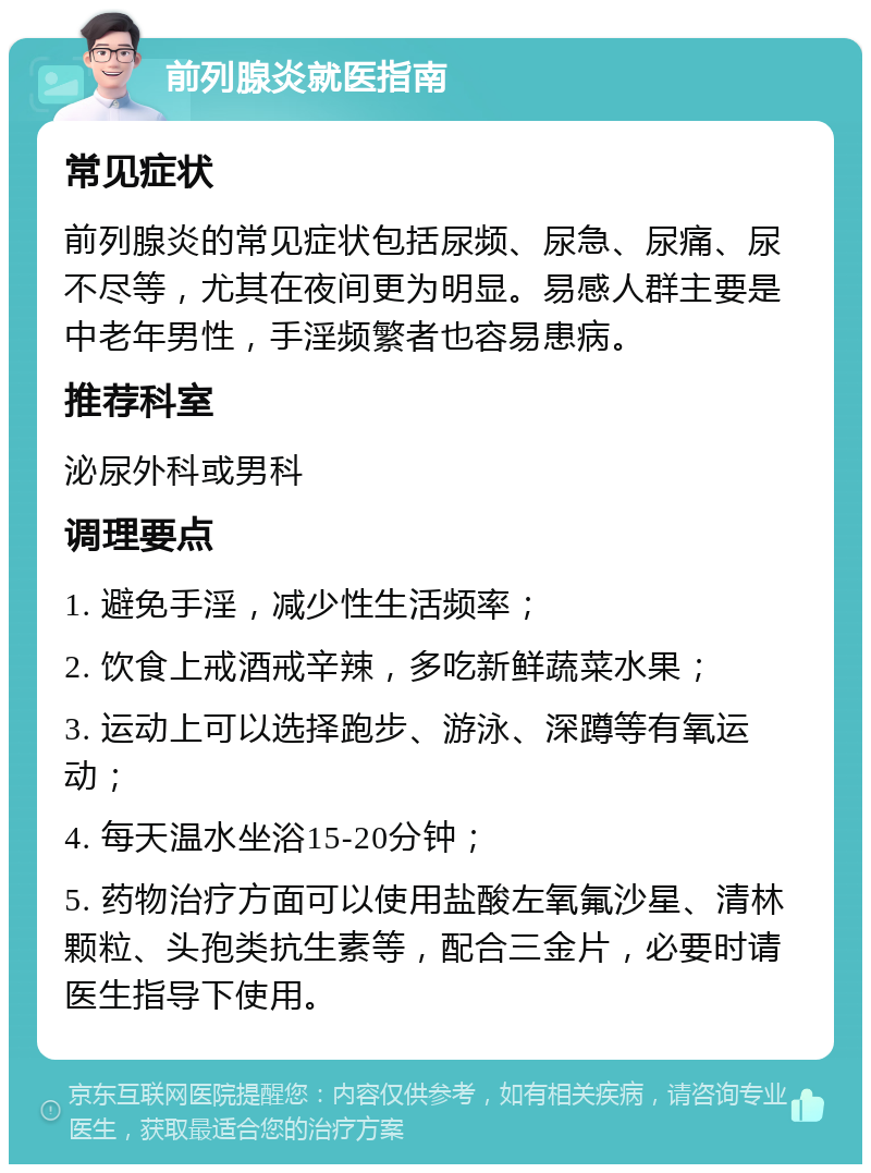 前列腺炎就医指南 常见症状 前列腺炎的常见症状包括尿频、尿急、尿痛、尿不尽等，尤其在夜间更为明显。易感人群主要是中老年男性，手淫频繁者也容易患病。 推荐科室 泌尿外科或男科 调理要点 1. 避免手淫，减少性生活频率； 2. 饮食上戒酒戒辛辣，多吃新鲜蔬菜水果； 3. 运动上可以选择跑步、游泳、深蹲等有氧运动； 4. 每天温水坐浴15-20分钟； 5. 药物治疗方面可以使用盐酸左氧氟沙星、清林颗粒、头孢类抗生素等，配合三金片，必要时请医生指导下使用。