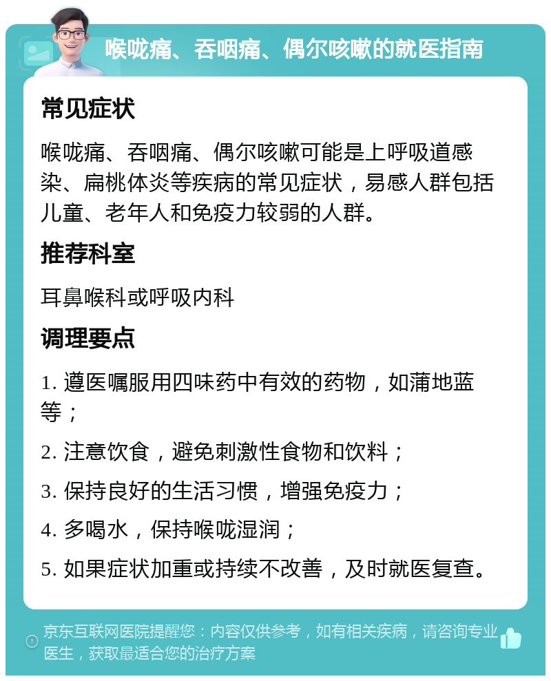 喉咙痛、吞咽痛、偶尔咳嗽的就医指南 常见症状 喉咙痛、吞咽痛、偶尔咳嗽可能是上呼吸道感染、扁桃体炎等疾病的常见症状，易感人群包括儿童、老年人和免疫力较弱的人群。 推荐科室 耳鼻喉科或呼吸内科 调理要点 1. 遵医嘱服用四味药中有效的药物，如蒲地蓝等； 2. 注意饮食，避免刺激性食物和饮料； 3. 保持良好的生活习惯，增强免疫力； 4. 多喝水，保持喉咙湿润； 5. 如果症状加重或持续不改善，及时就医复查。