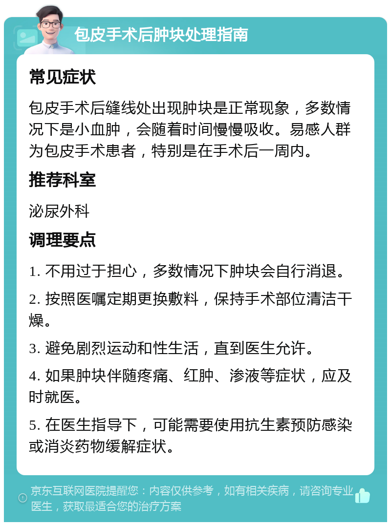 包皮手术后肿块处理指南 常见症状 包皮手术后缝线处出现肿块是正常现象，多数情况下是小血肿，会随着时间慢慢吸收。易感人群为包皮手术患者，特别是在手术后一周内。 推荐科室 泌尿外科 调理要点 1. 不用过于担心，多数情况下肿块会自行消退。 2. 按照医嘱定期更换敷料，保持手术部位清洁干燥。 3. 避免剧烈运动和性生活，直到医生允许。 4. 如果肿块伴随疼痛、红肿、渗液等症状，应及时就医。 5. 在医生指导下，可能需要使用抗生素预防感染或消炎药物缓解症状。