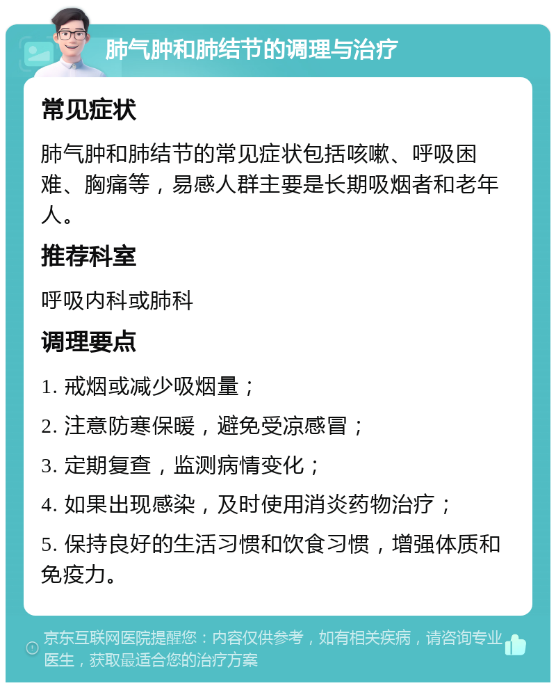 肺气肿和肺结节的调理与治疗 常见症状 肺气肿和肺结节的常见症状包括咳嗽、呼吸困难、胸痛等，易感人群主要是长期吸烟者和老年人。 推荐科室 呼吸内科或肺科 调理要点 1. 戒烟或减少吸烟量； 2. 注意防寒保暖，避免受凉感冒； 3. 定期复查，监测病情变化； 4. 如果出现感染，及时使用消炎药物治疗； 5. 保持良好的生活习惯和饮食习惯，增强体质和免疫力。