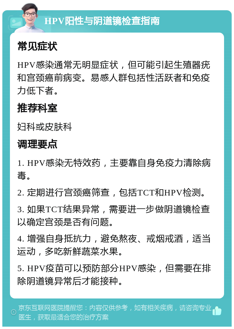 HPV阳性与阴道镜检查指南 常见症状 HPV感染通常无明显症状，但可能引起生殖器疣和宫颈癌前病变。易感人群包括性活跃者和免疫力低下者。 推荐科室 妇科或皮肤科 调理要点 1. HPV感染无特效药，主要靠自身免疫力清除病毒。 2. 定期进行宫颈癌筛查，包括TCT和HPV检测。 3. 如果TCT结果异常，需要进一步做阴道镜检查以确定宫颈是否有问题。 4. 增强自身抵抗力，避免熬夜、戒烟戒酒，适当运动，多吃新鲜蔬菜水果。 5. HPV疫苗可以预防部分HPV感染，但需要在排除阴道镜异常后才能接种。