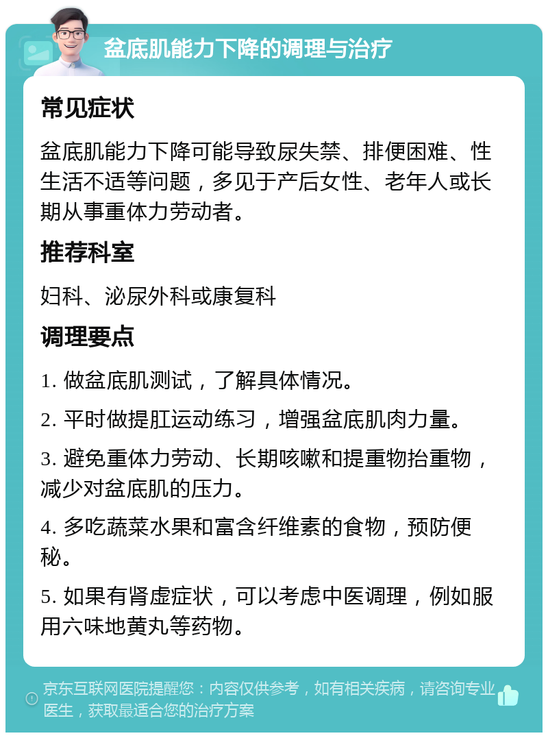 盆底肌能力下降的调理与治疗 常见症状 盆底肌能力下降可能导致尿失禁、排便困难、性生活不适等问题，多见于产后女性、老年人或长期从事重体力劳动者。 推荐科室 妇科、泌尿外科或康复科 调理要点 1. 做盆底肌测试，了解具体情况。 2. 平时做提肛运动练习，增强盆底肌肉力量。 3. 避免重体力劳动、长期咳嗽和提重物抬重物，减少对盆底肌的压力。 4. 多吃蔬菜水果和富含纤维素的食物，预防便秘。 5. 如果有肾虚症状，可以考虑中医调理，例如服用六味地黄丸等药物。