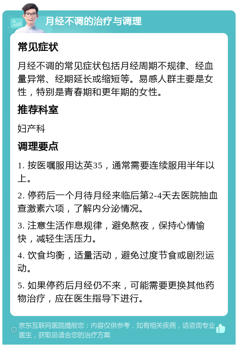 月经不调的治疗与调理 常见症状 月经不调的常见症状包括月经周期不规律、经血量异常、经期延长或缩短等。易感人群主要是女性，特别是青春期和更年期的女性。 推荐科室 妇产科 调理要点 1. 按医嘱服用达英35，通常需要连续服用半年以上。 2. 停药后一个月待月经来临后第2-4天去医院抽血查激素六项，了解内分泌情况。 3. 注意生活作息规律，避免熬夜，保持心情愉快，减轻生活压力。 4. 饮食均衡，适量活动，避免过度节食或剧烈运动。 5. 如果停药后月经仍不来，可能需要更换其他药物治疗，应在医生指导下进行。