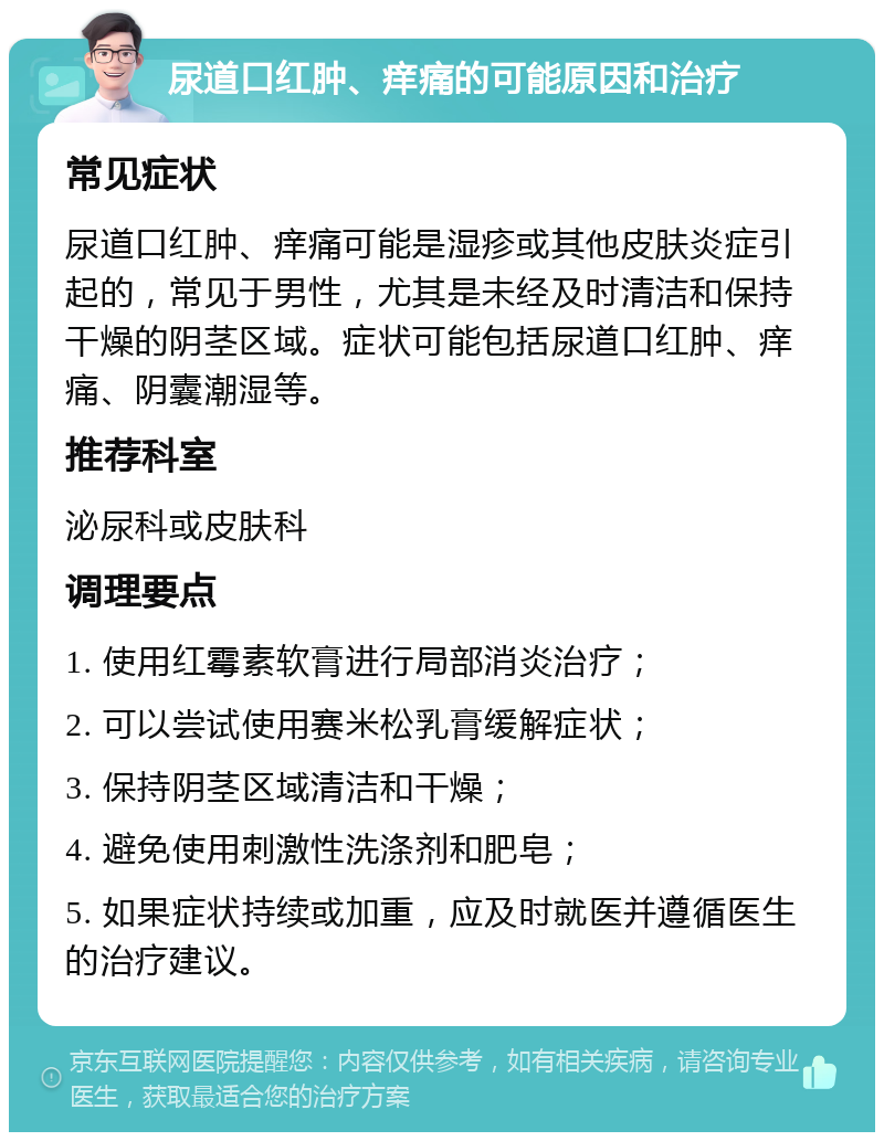 尿道口红肿、痒痛的可能原因和治疗 常见症状 尿道口红肿、痒痛可能是湿疹或其他皮肤炎症引起的，常见于男性，尤其是未经及时清洁和保持干燥的阴茎区域。症状可能包括尿道口红肿、痒痛、阴囊潮湿等。 推荐科室 泌尿科或皮肤科 调理要点 1. 使用红霉素软膏进行局部消炎治疗； 2. 可以尝试使用赛米松乳膏缓解症状； 3. 保持阴茎区域清洁和干燥； 4. 避免使用刺激性洗涤剂和肥皂； 5. 如果症状持续或加重，应及时就医并遵循医生的治疗建议。