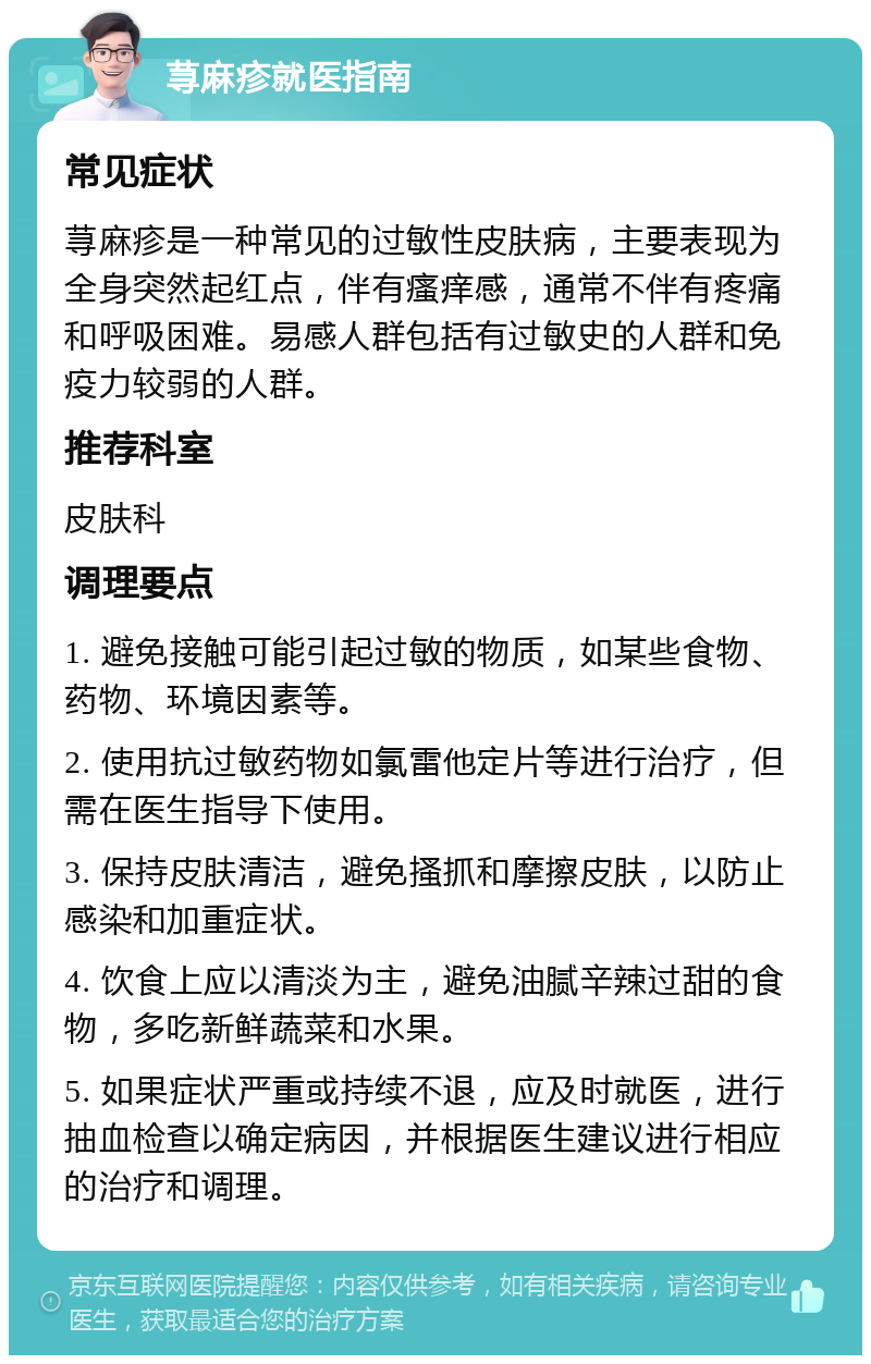 荨麻疹就医指南 常见症状 荨麻疹是一种常见的过敏性皮肤病，主要表现为全身突然起红点，伴有瘙痒感，通常不伴有疼痛和呼吸困难。易感人群包括有过敏史的人群和免疫力较弱的人群。 推荐科室 皮肤科 调理要点 1. 避免接触可能引起过敏的物质，如某些食物、药物、环境因素等。 2. 使用抗过敏药物如氯雷他定片等进行治疗，但需在医生指导下使用。 3. 保持皮肤清洁，避免搔抓和摩擦皮肤，以防止感染和加重症状。 4. 饮食上应以清淡为主，避免油腻辛辣过甜的食物，多吃新鲜蔬菜和水果。 5. 如果症状严重或持续不退，应及时就医，进行抽血检查以确定病因，并根据医生建议进行相应的治疗和调理。