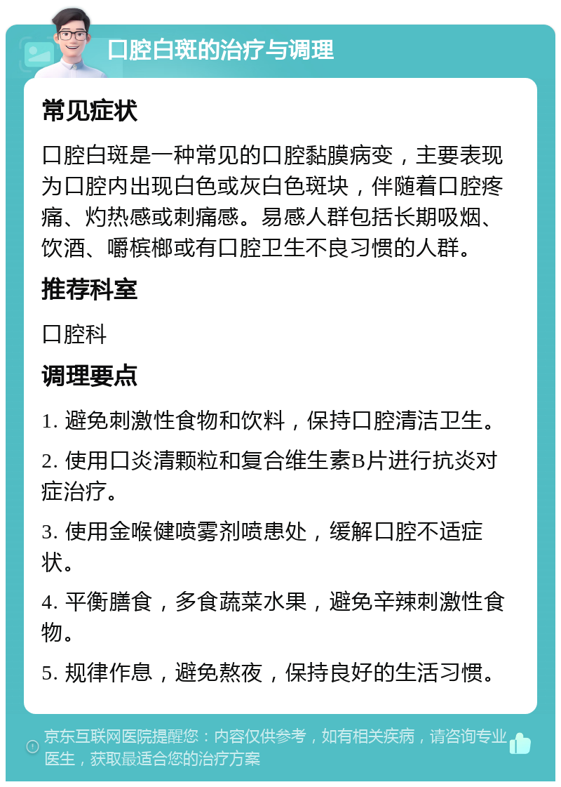 口腔白斑的治疗与调理 常见症状 口腔白斑是一种常见的口腔黏膜病变，主要表现为口腔内出现白色或灰白色斑块，伴随着口腔疼痛、灼热感或刺痛感。易感人群包括长期吸烟、饮酒、嚼槟榔或有口腔卫生不良习惯的人群。 推荐科室 口腔科 调理要点 1. 避免刺激性食物和饮料，保持口腔清洁卫生。 2. 使用口炎清颗粒和复合维生素B片进行抗炎对症治疗。 3. 使用金喉健喷雾剂喷患处，缓解口腔不适症状。 4. 平衡膳食，多食蔬菜水果，避免辛辣刺激性食物。 5. 规律作息，避免熬夜，保持良好的生活习惯。