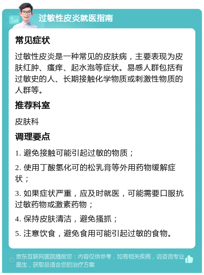 过敏性皮炎就医指南 常见症状 过敏性皮炎是一种常见的皮肤病，主要表现为皮肤红肿、瘙痒、起水泡等症状。易感人群包括有过敏史的人、长期接触化学物质或刺激性物质的人群等。 推荐科室 皮肤科 调理要点 1. 避免接触可能引起过敏的物质； 2. 使用丁酸氢化可的松乳膏等外用药物缓解症状； 3. 如果症状严重，应及时就医，可能需要口服抗过敏药物或激素药物； 4. 保持皮肤清洁，避免搔抓； 5. 注意饮食，避免食用可能引起过敏的食物。