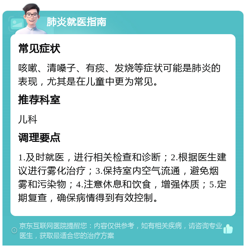 肺炎就医指南 常见症状 咳嗽、清嗓子、有痰、发烧等症状可能是肺炎的表现，尤其是在儿童中更为常见。 推荐科室 儿科 调理要点 1.及时就医，进行相关检查和诊断；2.根据医生建议进行雾化治疗；3.保持室内空气流通，避免烟雾和污染物；4.注意休息和饮食，增强体质；5.定期复查，确保病情得到有效控制。