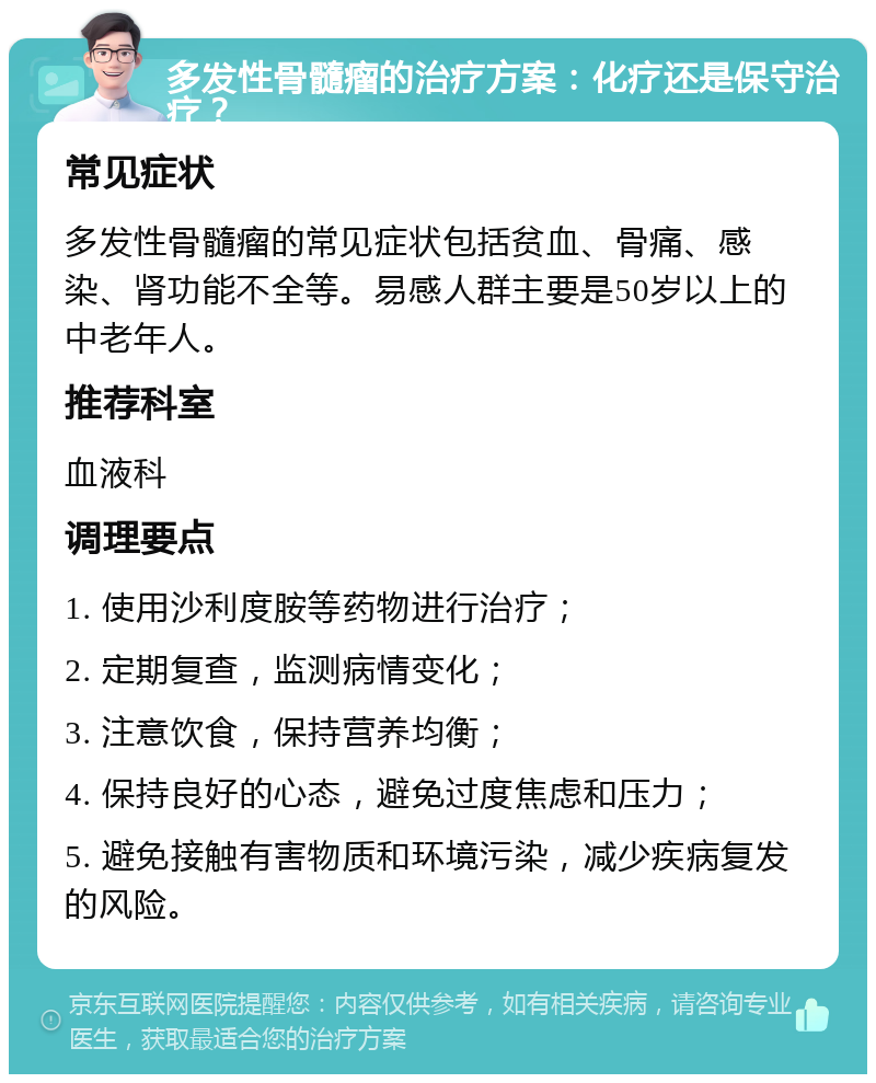 多发性骨髓瘤的治疗方案：化疗还是保守治疗？ 常见症状 多发性骨髓瘤的常见症状包括贫血、骨痛、感染、肾功能不全等。易感人群主要是50岁以上的中老年人。 推荐科室 血液科 调理要点 1. 使用沙利度胺等药物进行治疗； 2. 定期复查，监测病情变化； 3. 注意饮食，保持营养均衡； 4. 保持良好的心态，避免过度焦虑和压力； 5. 避免接触有害物质和环境污染，减少疾病复发的风险。