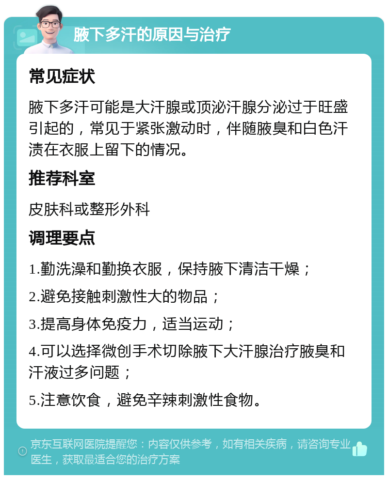 腋下多汗的原因与治疗 常见症状 腋下多汗可能是大汗腺或顶泌汗腺分泌过于旺盛引起的，常见于紧张激动时，伴随腋臭和白色汗渍在衣服上留下的情况。 推荐科室 皮肤科或整形外科 调理要点 1.勤洗澡和勤换衣服，保持腋下清洁干燥； 2.避免接触刺激性大的物品； 3.提高身体免疫力，适当运动； 4.可以选择微创手术切除腋下大汗腺治疗腋臭和汗液过多问题； 5.注意饮食，避免辛辣刺激性食物。