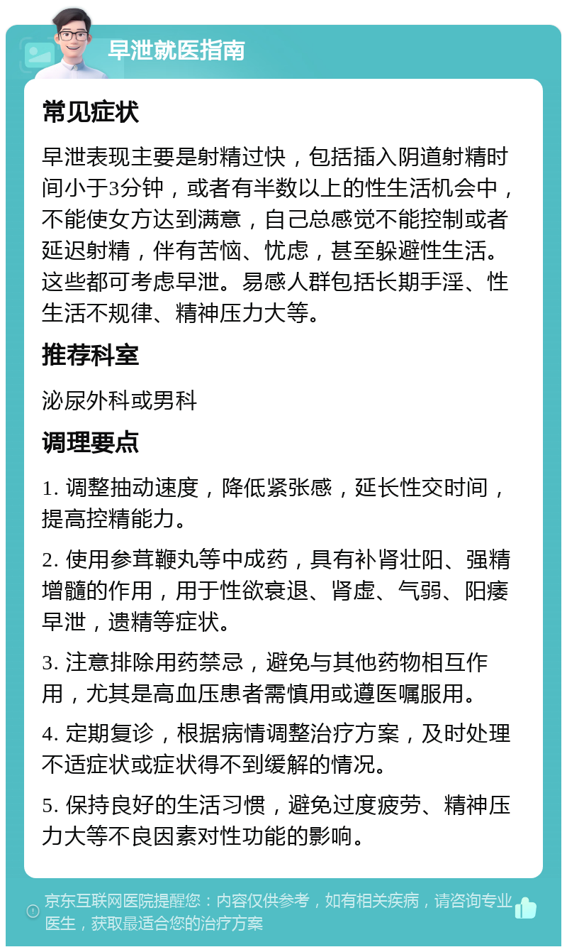 早泄就医指南 常见症状 早泄表现主要是射精过快，包括插入阴道射精时间小于3分钟，或者有半数以上的性生活机会中，不能使女方达到满意，自己总感觉不能控制或者延迟射精，伴有苦恼、忧虑，甚至躲避性生活。这些都可考虑早泄。易感人群包括长期手淫、性生活不规律、精神压力大等。 推荐科室 泌尿外科或男科 调理要点 1. 调整抽动速度，降低紧张感，延长性交时间，提高控精能力。 2. 使用参茸鞭丸等中成药，具有补肾壮阳、强精增髓的作用，用于性欲衰退、肾虚、气弱、阳痿早泄，遗精等症状。 3. 注意排除用药禁忌，避免与其他药物相互作用，尤其是高血压患者需慎用或遵医嘱服用。 4. 定期复诊，根据病情调整治疗方案，及时处理不适症状或症状得不到缓解的情况。 5. 保持良好的生活习惯，避免过度疲劳、精神压力大等不良因素对性功能的影响。