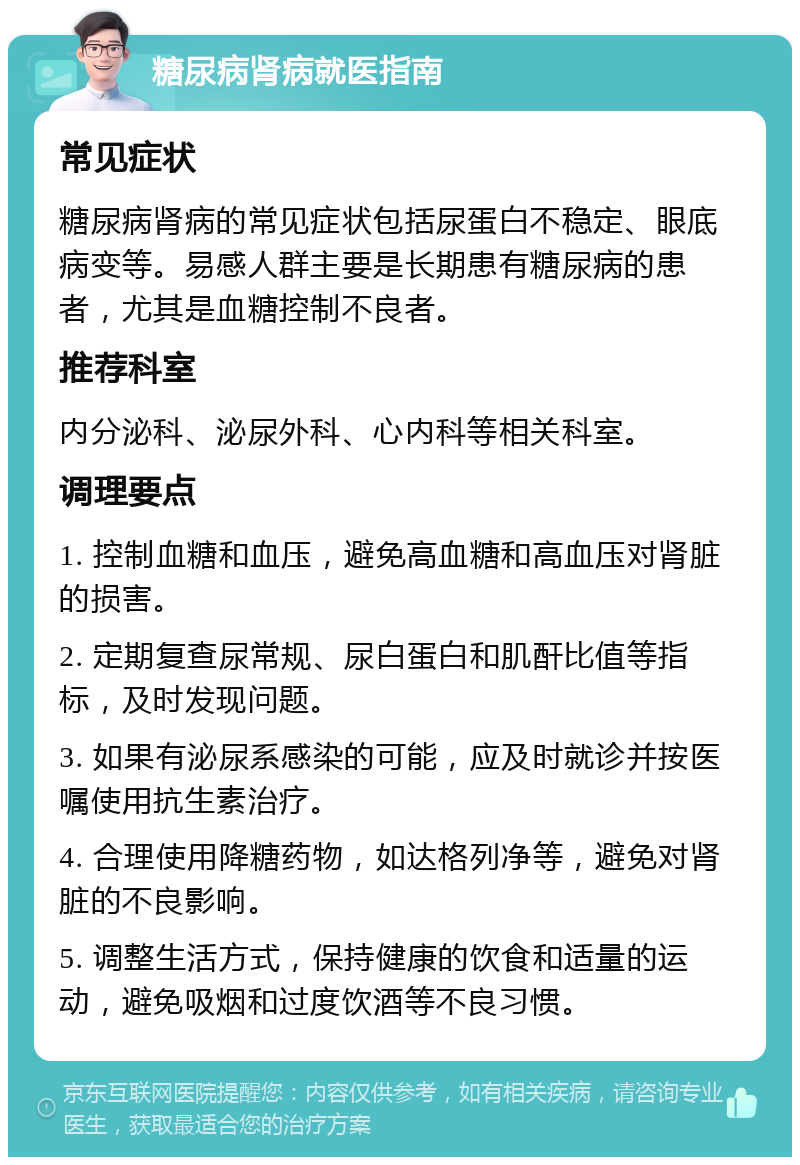 糖尿病肾病就医指南 常见症状 糖尿病肾病的常见症状包括尿蛋白不稳定、眼底病变等。易感人群主要是长期患有糖尿病的患者，尤其是血糖控制不良者。 推荐科室 内分泌科、泌尿外科、心内科等相关科室。 调理要点 1. 控制血糖和血压，避免高血糖和高血压对肾脏的损害。 2. 定期复查尿常规、尿白蛋白和肌酐比值等指标，及时发现问题。 3. 如果有泌尿系感染的可能，应及时就诊并按医嘱使用抗生素治疗。 4. 合理使用降糖药物，如达格列净等，避免对肾脏的不良影响。 5. 调整生活方式，保持健康的饮食和适量的运动，避免吸烟和过度饮酒等不良习惯。