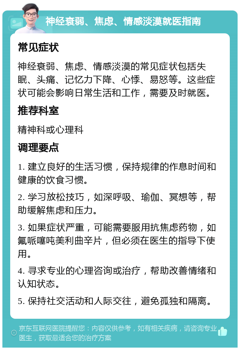 神经衰弱、焦虑、情感淡漠就医指南 常见症状 神经衰弱、焦虑、情感淡漠的常见症状包括失眠、头痛、记忆力下降、心悸、易怒等。这些症状可能会影响日常生活和工作，需要及时就医。 推荐科室 精神科或心理科 调理要点 1. 建立良好的生活习惯，保持规律的作息时间和健康的饮食习惯。 2. 学习放松技巧，如深呼吸、瑜伽、冥想等，帮助缓解焦虑和压力。 3. 如果症状严重，可能需要服用抗焦虑药物，如氟哌噻吨美利曲辛片，但必须在医生的指导下使用。 4. 寻求专业的心理咨询或治疗，帮助改善情绪和认知状态。 5. 保持社交活动和人际交往，避免孤独和隔离。