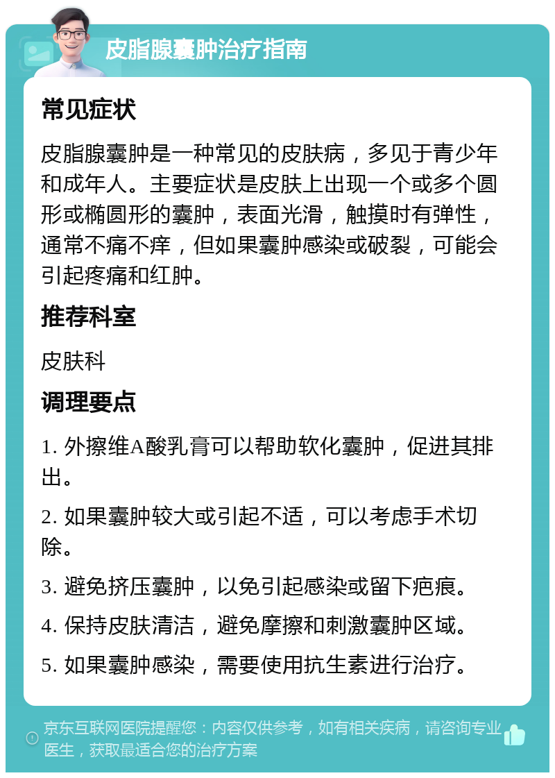 皮脂腺囊肿治疗指南 常见症状 皮脂腺囊肿是一种常见的皮肤病，多见于青少年和成年人。主要症状是皮肤上出现一个或多个圆形或椭圆形的囊肿，表面光滑，触摸时有弹性，通常不痛不痒，但如果囊肿感染或破裂，可能会引起疼痛和红肿。 推荐科室 皮肤科 调理要点 1. 外擦维A酸乳膏可以帮助软化囊肿，促进其排出。 2. 如果囊肿较大或引起不适，可以考虑手术切除。 3. 避免挤压囊肿，以免引起感染或留下疤痕。 4. 保持皮肤清洁，避免摩擦和刺激囊肿区域。 5. 如果囊肿感染，需要使用抗生素进行治疗。