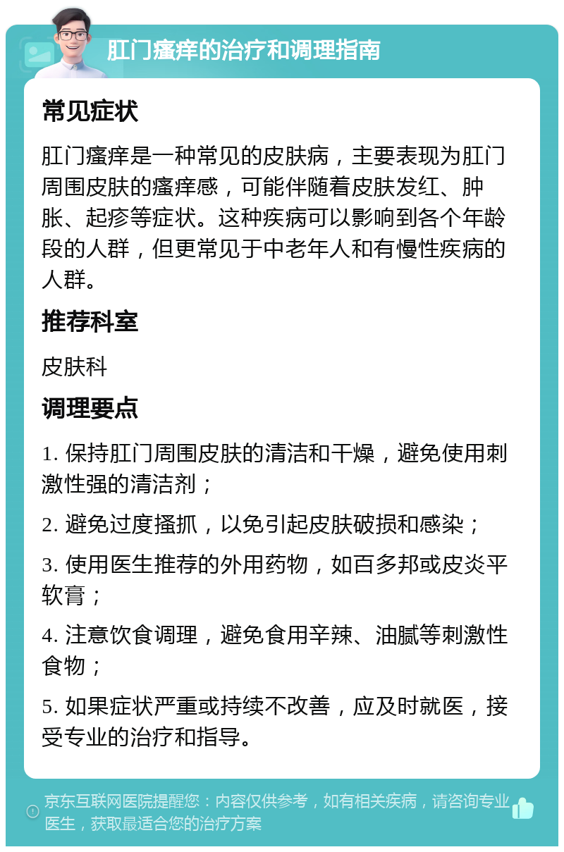 肛门瘙痒的治疗和调理指南 常见症状 肛门瘙痒是一种常见的皮肤病，主要表现为肛门周围皮肤的瘙痒感，可能伴随着皮肤发红、肿胀、起疹等症状。这种疾病可以影响到各个年龄段的人群，但更常见于中老年人和有慢性疾病的人群。 推荐科室 皮肤科 调理要点 1. 保持肛门周围皮肤的清洁和干燥，避免使用刺激性强的清洁剂； 2. 避免过度搔抓，以免引起皮肤破损和感染； 3. 使用医生推荐的外用药物，如百多邦或皮炎平软膏； 4. 注意饮食调理，避免食用辛辣、油腻等刺激性食物； 5. 如果症状严重或持续不改善，应及时就医，接受专业的治疗和指导。