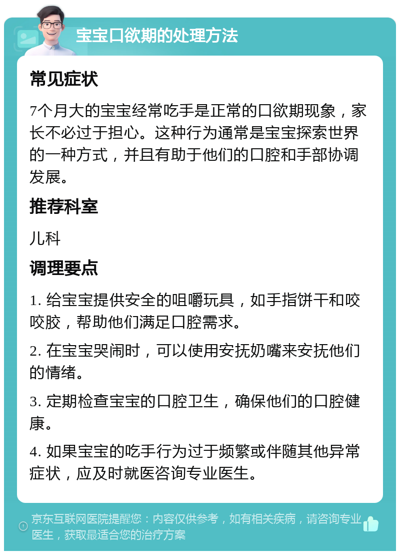 宝宝口欲期的处理方法 常见症状 7个月大的宝宝经常吃手是正常的口欲期现象，家长不必过于担心。这种行为通常是宝宝探索世界的一种方式，并且有助于他们的口腔和手部协调发展。 推荐科室 儿科 调理要点 1. 给宝宝提供安全的咀嚼玩具，如手指饼干和咬咬胶，帮助他们满足口腔需求。 2. 在宝宝哭闹时，可以使用安抚奶嘴来安抚他们的情绪。 3. 定期检查宝宝的口腔卫生，确保他们的口腔健康。 4. 如果宝宝的吃手行为过于频繁或伴随其他异常症状，应及时就医咨询专业医生。