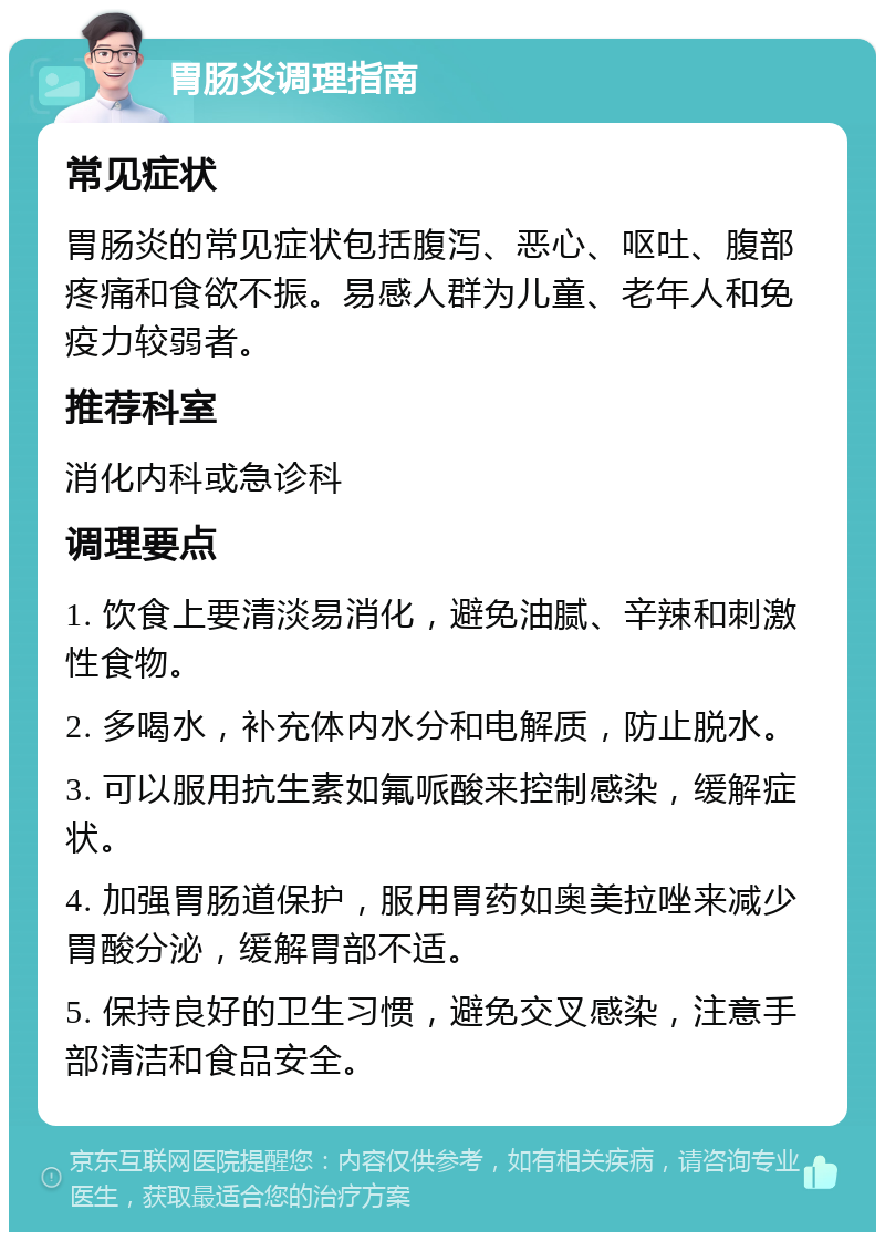 胃肠炎调理指南 常见症状 胃肠炎的常见症状包括腹泻、恶心、呕吐、腹部疼痛和食欲不振。易感人群为儿童、老年人和免疫力较弱者。 推荐科室 消化内科或急诊科 调理要点 1. 饮食上要清淡易消化，避免油腻、辛辣和刺激性食物。 2. 多喝水，补充体内水分和电解质，防止脱水。 3. 可以服用抗生素如氟哌酸来控制感染，缓解症状。 4. 加强胃肠道保护，服用胃药如奥美拉唑来减少胃酸分泌，缓解胃部不适。 5. 保持良好的卫生习惯，避免交叉感染，注意手部清洁和食品安全。