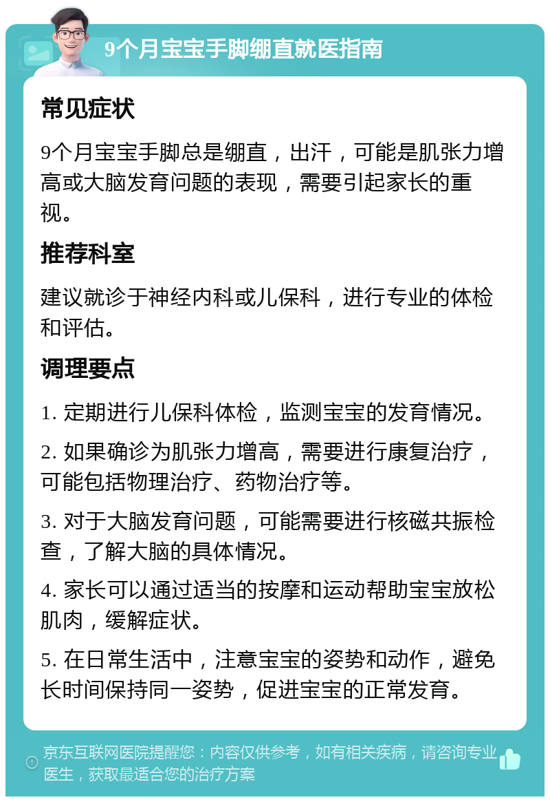 9个月宝宝手脚绷直就医指南 常见症状 9个月宝宝手脚总是绷直，出汗，可能是肌张力增高或大脑发育问题的表现，需要引起家长的重视。 推荐科室 建议就诊于神经内科或儿保科，进行专业的体检和评估。 调理要点 1. 定期进行儿保科体检，监测宝宝的发育情况。 2. 如果确诊为肌张力增高，需要进行康复治疗，可能包括物理治疗、药物治疗等。 3. 对于大脑发育问题，可能需要进行核磁共振检查，了解大脑的具体情况。 4. 家长可以通过适当的按摩和运动帮助宝宝放松肌肉，缓解症状。 5. 在日常生活中，注意宝宝的姿势和动作，避免长时间保持同一姿势，促进宝宝的正常发育。