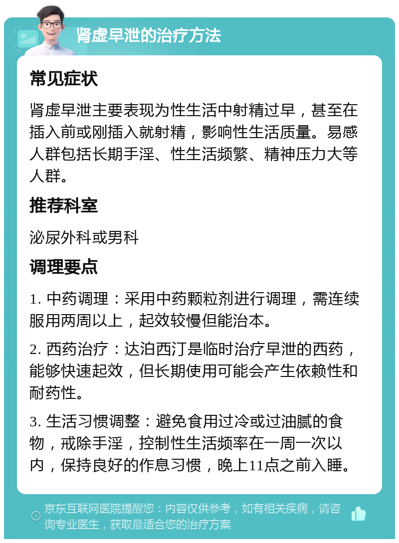 肾虚早泄的治疗方法 常见症状 肾虚早泄主要表现为性生活中射精过早，甚至在插入前或刚插入就射精，影响性生活质量。易感人群包括长期手淫、性生活频繁、精神压力大等人群。 推荐科室 泌尿外科或男科 调理要点 1. 中药调理：采用中药颗粒剂进行调理，需连续服用两周以上，起效较慢但能治本。 2. 西药治疗：达泊西汀是临时治疗早泄的西药，能够快速起效，但长期使用可能会产生依赖性和耐药性。 3. 生活习惯调整：避免食用过冷或过油腻的食物，戒除手淫，控制性生活频率在一周一次以内，保持良好的作息习惯，晚上11点之前入睡。