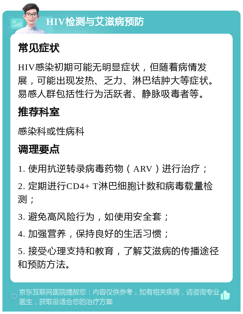 HIV检测与艾滋病预防 常见症状 HIV感染初期可能无明显症状，但随着病情发展，可能出现发热、乏力、淋巴结肿大等症状。易感人群包括性行为活跃者、静脉吸毒者等。 推荐科室 感染科或性病科 调理要点 1. 使用抗逆转录病毒药物（ARV）进行治疗； 2. 定期进行CD4+ T淋巴细胞计数和病毒载量检测； 3. 避免高风险行为，如使用安全套； 4. 加强营养，保持良好的生活习惯； 5. 接受心理支持和教育，了解艾滋病的传播途径和预防方法。