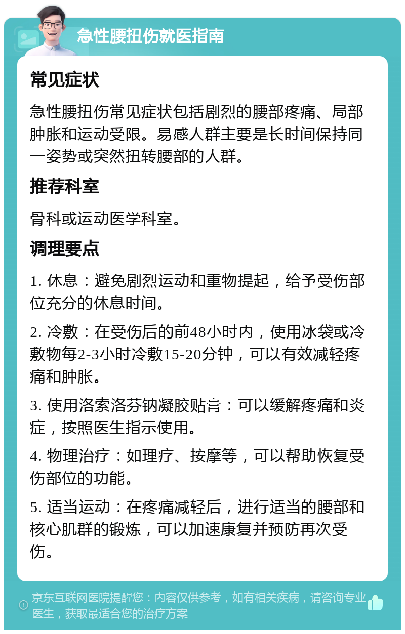 急性腰扭伤就医指南 常见症状 急性腰扭伤常见症状包括剧烈的腰部疼痛、局部肿胀和运动受限。易感人群主要是长时间保持同一姿势或突然扭转腰部的人群。 推荐科室 骨科或运动医学科室。 调理要点 1. 休息：避免剧烈运动和重物提起，给予受伤部位充分的休息时间。 2. 冷敷：在受伤后的前48小时内，使用冰袋或冷敷物每2-3小时冷敷15-20分钟，可以有效减轻疼痛和肿胀。 3. 使用洛索洛芬钠凝胶贴膏：可以缓解疼痛和炎症，按照医生指示使用。 4. 物理治疗：如理疗、按摩等，可以帮助恢复受伤部位的功能。 5. 适当运动：在疼痛减轻后，进行适当的腰部和核心肌群的锻炼，可以加速康复并预防再次受伤。