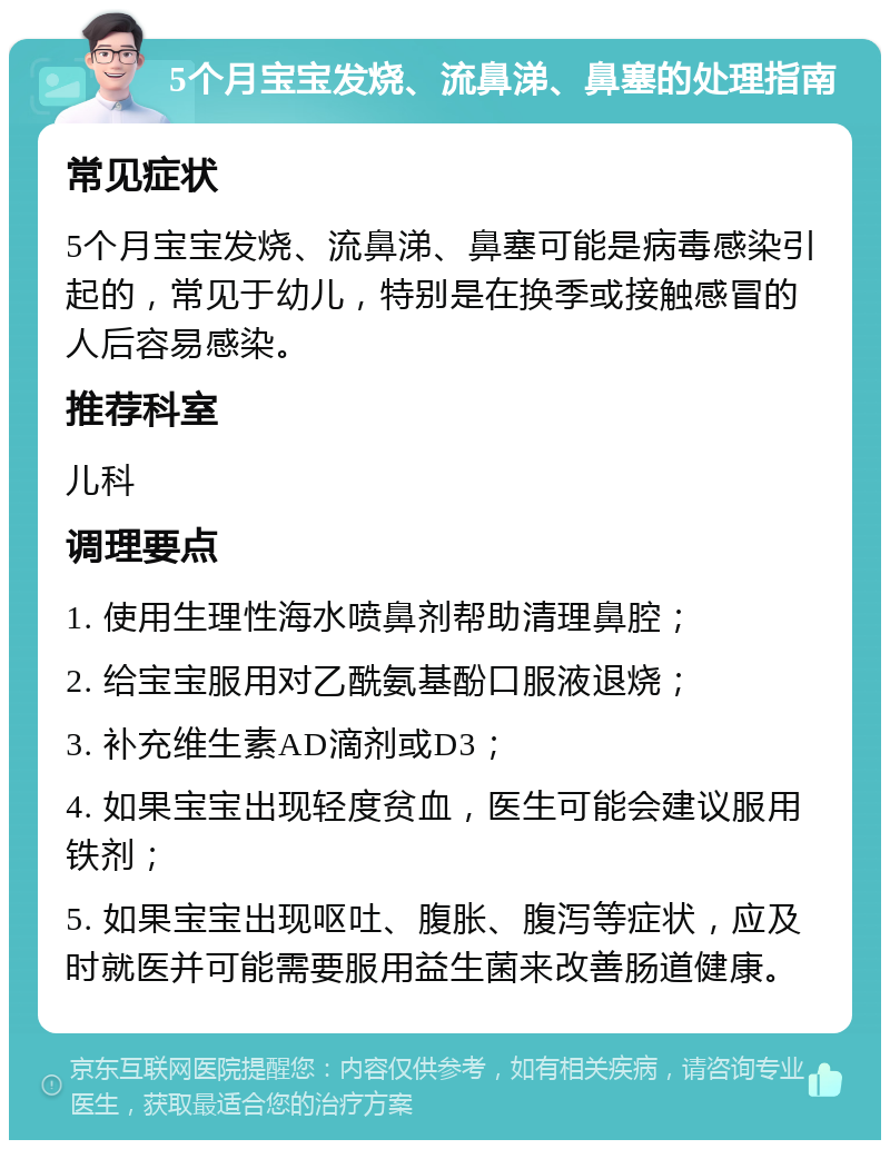 5个月宝宝发烧、流鼻涕、鼻塞的处理指南 常见症状 5个月宝宝发烧、流鼻涕、鼻塞可能是病毒感染引起的，常见于幼儿，特别是在换季或接触感冒的人后容易感染。 推荐科室 儿科 调理要点 1. 使用生理性海水喷鼻剂帮助清理鼻腔； 2. 给宝宝服用对乙酰氨基酚口服液退烧； 3. 补充维生素AD滴剂或D3； 4. 如果宝宝出现轻度贫血，医生可能会建议服用铁剂； 5. 如果宝宝出现呕吐、腹胀、腹泻等症状，应及时就医并可能需要服用益生菌来改善肠道健康。