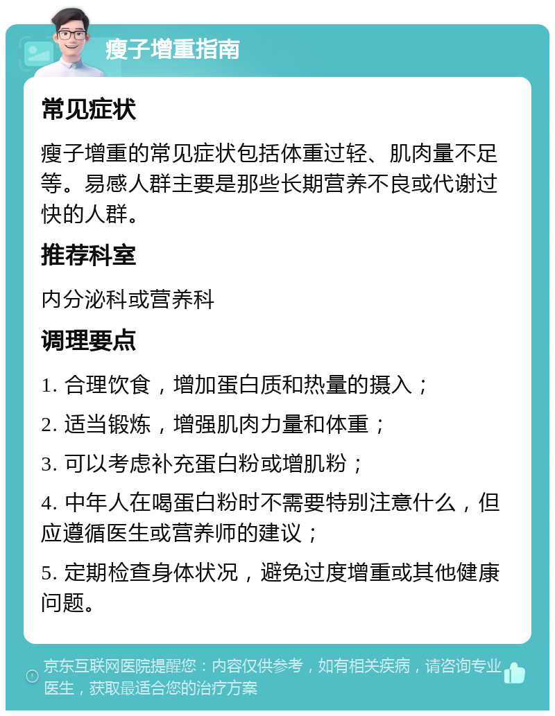 瘦子增重指南 常见症状 瘦子增重的常见症状包括体重过轻、肌肉量不足等。易感人群主要是那些长期营养不良或代谢过快的人群。 推荐科室 内分泌科或营养科 调理要点 1. 合理饮食，增加蛋白质和热量的摄入； 2. 适当锻炼，增强肌肉力量和体重； 3. 可以考虑补充蛋白粉或增肌粉； 4. 中年人在喝蛋白粉时不需要特别注意什么，但应遵循医生或营养师的建议； 5. 定期检查身体状况，避免过度增重或其他健康问题。