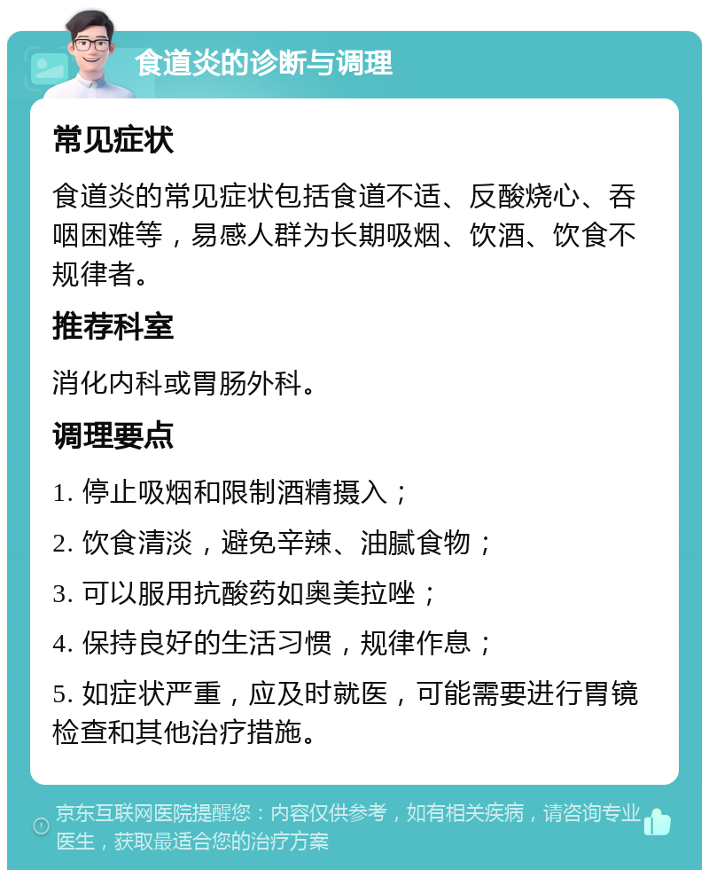 食道炎的诊断与调理 常见症状 食道炎的常见症状包括食道不适、反酸烧心、吞咽困难等，易感人群为长期吸烟、饮酒、饮食不规律者。 推荐科室 消化内科或胃肠外科。 调理要点 1. 停止吸烟和限制酒精摄入； 2. 饮食清淡，避免辛辣、油腻食物； 3. 可以服用抗酸药如奥美拉唑； 4. 保持良好的生活习惯，规律作息； 5. 如症状严重，应及时就医，可能需要进行胃镜检查和其他治疗措施。