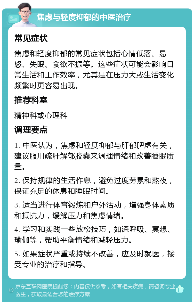 焦虑与轻度抑郁的中医治疗 常见症状 焦虑和轻度抑郁的常见症状包括心情低落、易怒、失眠、食欲不振等。这些症状可能会影响日常生活和工作效率，尤其是在压力大或生活变化频繁时更容易出现。 推荐科室 精神科或心理科 调理要点 1. 中医认为，焦虑和轻度抑郁与肝郁脾虚有关，建议服用疏肝解郁胶囊来调理情绪和改善睡眠质量。 2. 保持规律的生活作息，避免过度劳累和熬夜，保证充足的休息和睡眠时间。 3. 适当进行体育锻炼和户外活动，增强身体素质和抵抗力，缓解压力和焦虑情绪。 4. 学习和实践一些放松技巧，如深呼吸、冥想、瑜伽等，帮助平衡情绪和减轻压力。 5. 如果症状严重或持续不改善，应及时就医，接受专业的治疗和指导。