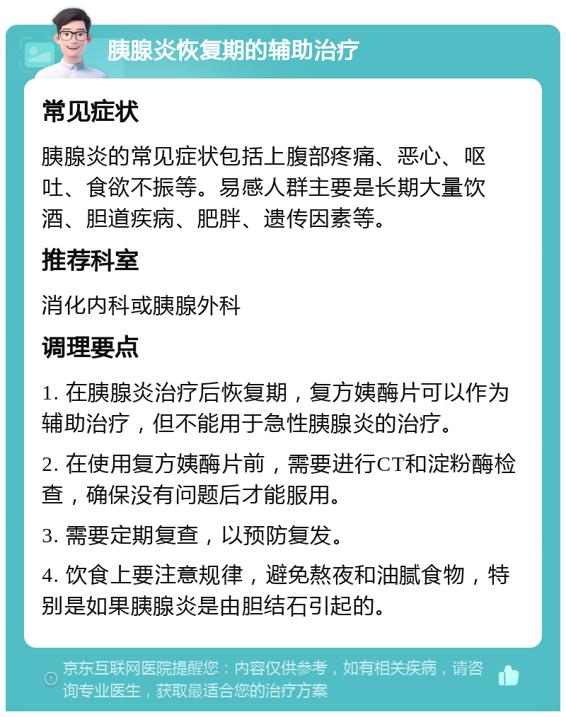 胰腺炎恢复期的辅助治疗 常见症状 胰腺炎的常见症状包括上腹部疼痛、恶心、呕吐、食欲不振等。易感人群主要是长期大量饮酒、胆道疾病、肥胖、遗传因素等。 推荐科室 消化内科或胰腺外科 调理要点 1. 在胰腺炎治疗后恢复期，复方姨酶片可以作为辅助治疗，但不能用于急性胰腺炎的治疗。 2. 在使用复方姨酶片前，需要进行CT和淀粉酶检查，确保没有问题后才能服用。 3. 需要定期复查，以预防复发。 4. 饮食上要注意规律，避免熬夜和油腻食物，特别是如果胰腺炎是由胆结石引起的。